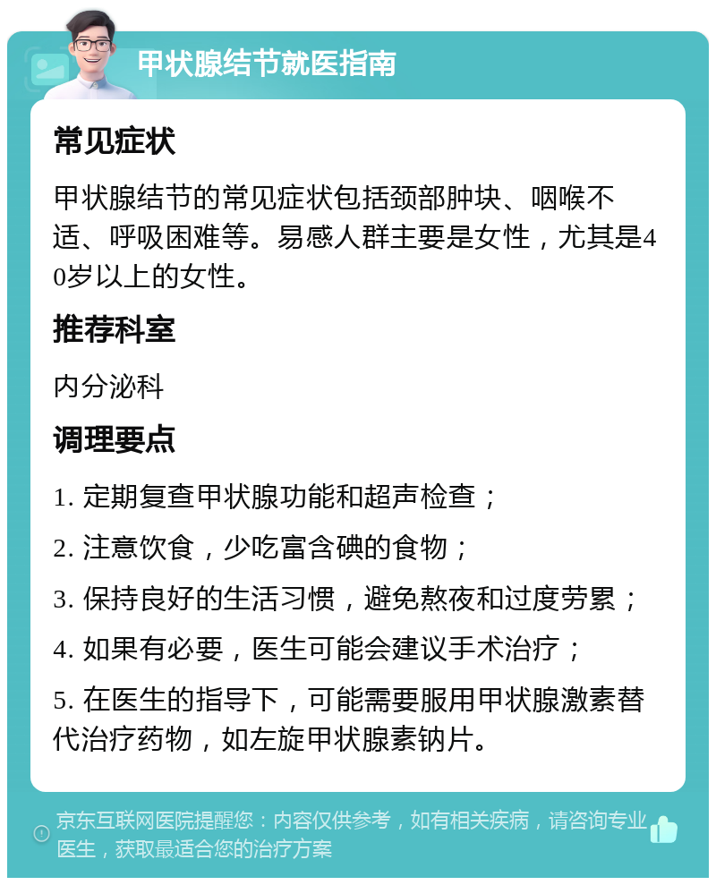 甲状腺结节就医指南 常见症状 甲状腺结节的常见症状包括颈部肿块、咽喉不适、呼吸困难等。易感人群主要是女性，尤其是40岁以上的女性。 推荐科室 内分泌科 调理要点 1. 定期复查甲状腺功能和超声检查； 2. 注意饮食，少吃富含碘的食物； 3. 保持良好的生活习惯，避免熬夜和过度劳累； 4. 如果有必要，医生可能会建议手术治疗； 5. 在医生的指导下，可能需要服用甲状腺激素替代治疗药物，如左旋甲状腺素钠片。