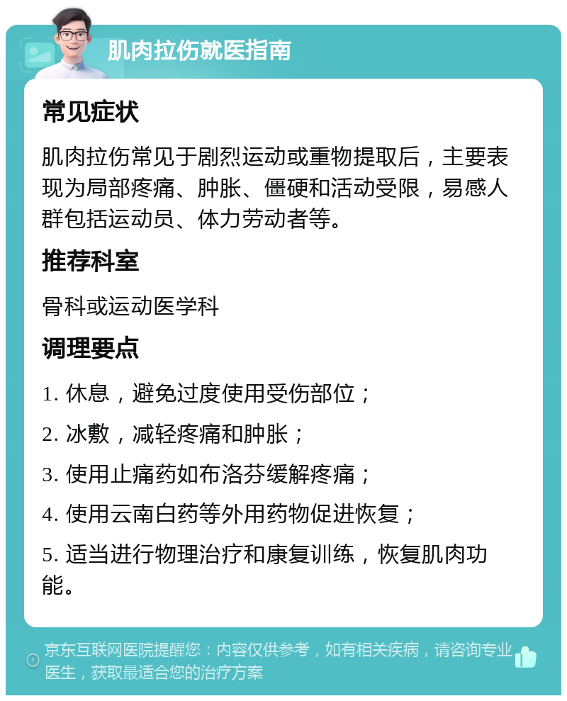 肌肉拉伤就医指南 常见症状 肌肉拉伤常见于剧烈运动或重物提取后，主要表现为局部疼痛、肿胀、僵硬和活动受限，易感人群包括运动员、体力劳动者等。 推荐科室 骨科或运动医学科 调理要点 1. 休息，避免过度使用受伤部位； 2. 冰敷，减轻疼痛和肿胀； 3. 使用止痛药如布洛芬缓解疼痛； 4. 使用云南白药等外用药物促进恢复； 5. 适当进行物理治疗和康复训练，恢复肌肉功能。