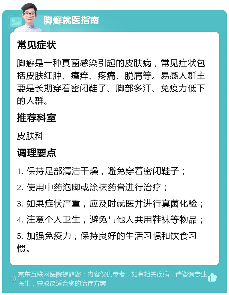 脚癣就医指南 常见症状 脚癣是一种真菌感染引起的皮肤病，常见症状包括皮肤红肿、瘙痒、疼痛、脱屑等。易感人群主要是长期穿着密闭鞋子、脚部多汗、免疫力低下的人群。 推荐科室 皮肤科 调理要点 1. 保持足部清洁干燥，避免穿着密闭鞋子； 2. 使用中药泡脚或涂抹药膏进行治疗； 3. 如果症状严重，应及时就医并进行真菌化验； 4. 注意个人卫生，避免与他人共用鞋袜等物品； 5. 加强免疫力，保持良好的生活习惯和饮食习惯。