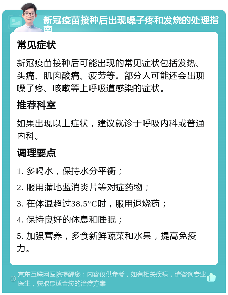 新冠疫苗接种后出现嗓子疼和发烧的处理指南 常见症状 新冠疫苗接种后可能出现的常见症状包括发热、头痛、肌肉酸痛、疲劳等。部分人可能还会出现嗓子疼、咳嗽等上呼吸道感染的症状。 推荐科室 如果出现以上症状，建议就诊于呼吸内科或普通内科。 调理要点 1. 多喝水，保持水分平衡； 2. 服用蒲地蓝消炎片等对症药物； 3. 在体温超过38.5°C时，服用退烧药； 4. 保持良好的休息和睡眠； 5. 加强营养，多食新鲜蔬菜和水果，提高免疫力。