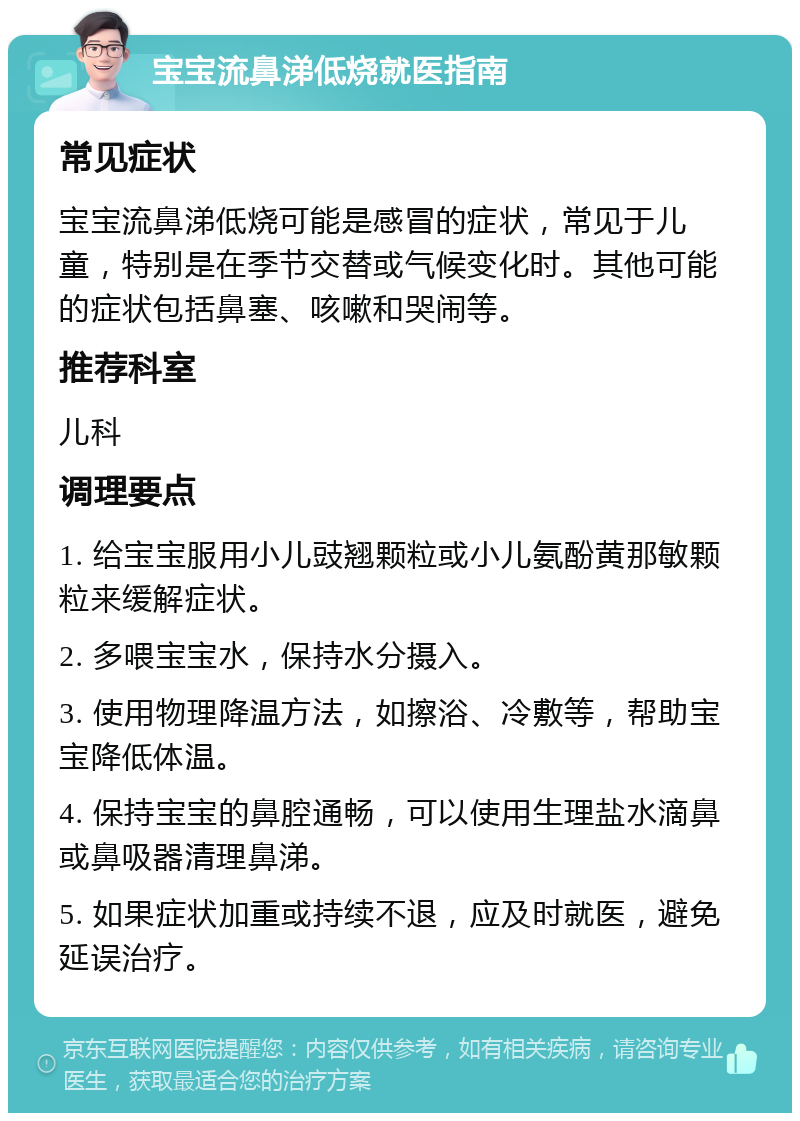 宝宝流鼻涕低烧就医指南 常见症状 宝宝流鼻涕低烧可能是感冒的症状，常见于儿童，特别是在季节交替或气候变化时。其他可能的症状包括鼻塞、咳嗽和哭闹等。 推荐科室 儿科 调理要点 1. 给宝宝服用小儿豉翘颗粒或小儿氨酚黄那敏颗粒来缓解症状。 2. 多喂宝宝水，保持水分摄入。 3. 使用物理降温方法，如擦浴、冷敷等，帮助宝宝降低体温。 4. 保持宝宝的鼻腔通畅，可以使用生理盐水滴鼻或鼻吸器清理鼻涕。 5. 如果症状加重或持续不退，应及时就医，避免延误治疗。