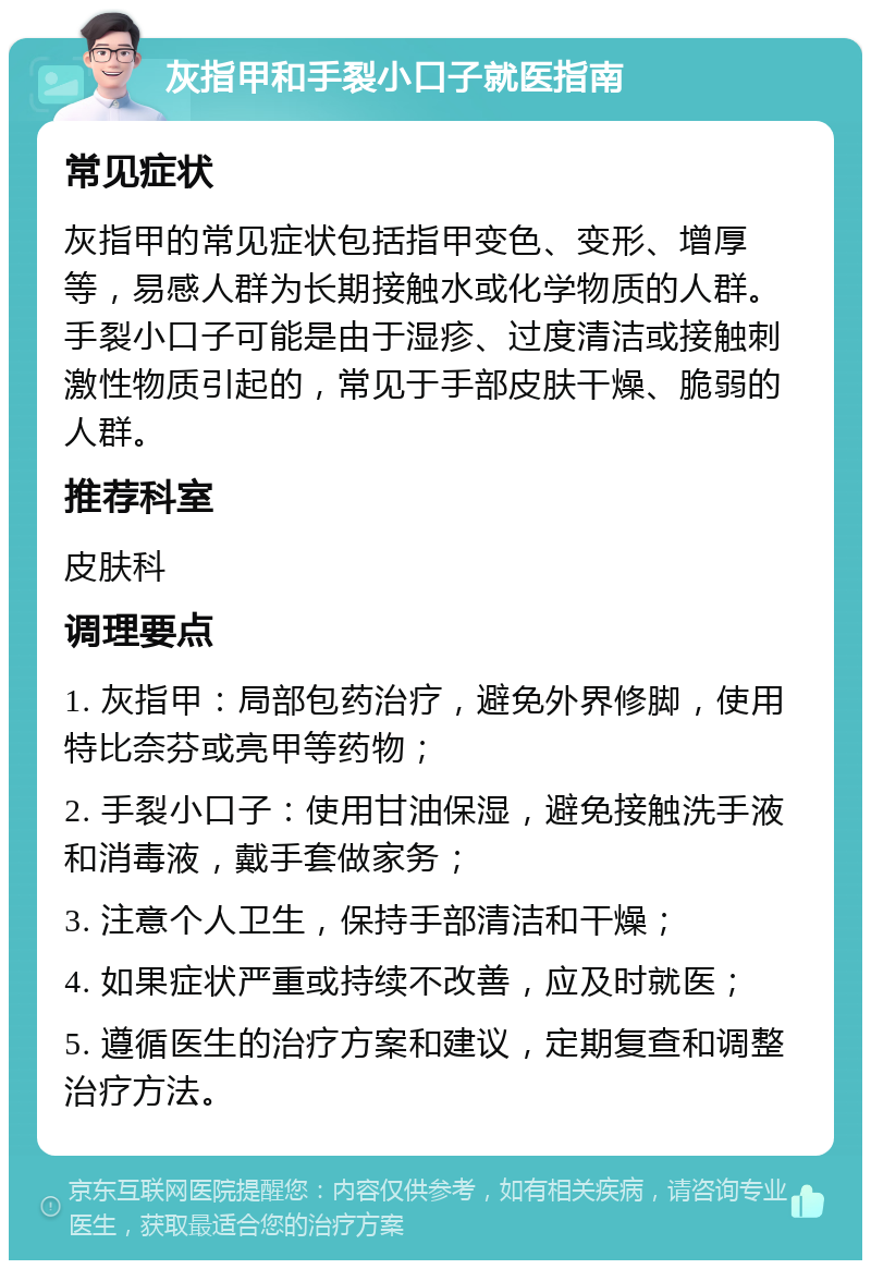 灰指甲和手裂小口子就医指南 常见症状 灰指甲的常见症状包括指甲变色、变形、增厚等，易感人群为长期接触水或化学物质的人群。手裂小口子可能是由于湿疹、过度清洁或接触刺激性物质引起的，常见于手部皮肤干燥、脆弱的人群。 推荐科室 皮肤科 调理要点 1. 灰指甲：局部包药治疗，避免外界修脚，使用特比奈芬或亮甲等药物； 2. 手裂小口子：使用甘油保湿，避免接触洗手液和消毒液，戴手套做家务； 3. 注意个人卫生，保持手部清洁和干燥； 4. 如果症状严重或持续不改善，应及时就医； 5. 遵循医生的治疗方案和建议，定期复查和调整治疗方法。