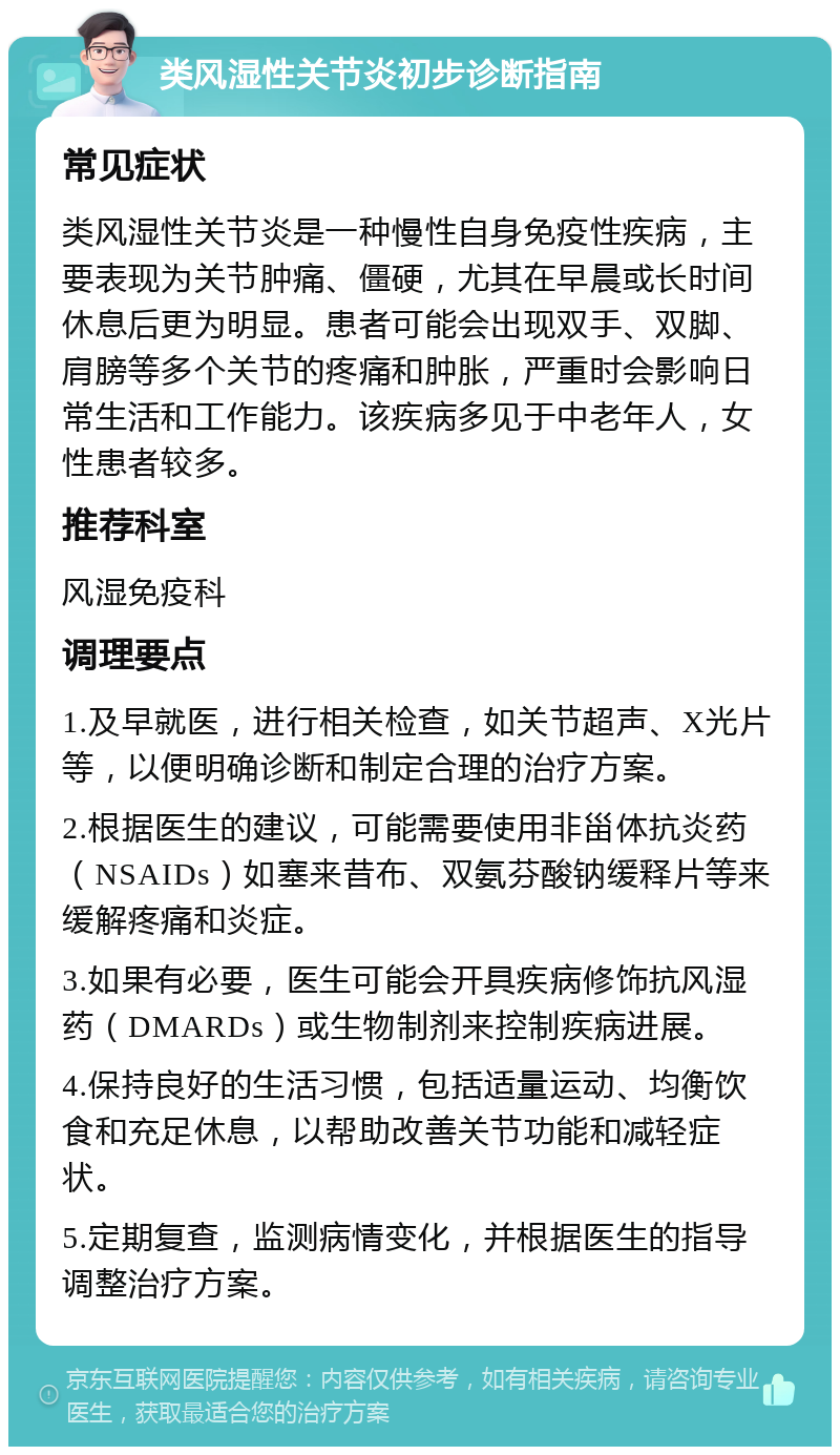 类风湿性关节炎初步诊断指南 常见症状 类风湿性关节炎是一种慢性自身免疫性疾病，主要表现为关节肿痛、僵硬，尤其在早晨或长时间休息后更为明显。患者可能会出现双手、双脚、肩膀等多个关节的疼痛和肿胀，严重时会影响日常生活和工作能力。该疾病多见于中老年人，女性患者较多。 推荐科室 风湿免疫科 调理要点 1.及早就医，进行相关检查，如关节超声、X光片等，以便明确诊断和制定合理的治疗方案。 2.根据医生的建议，可能需要使用非甾体抗炎药（NSAIDs）如塞来昔布、双氨芬酸钠缓释片等来缓解疼痛和炎症。 3.如果有必要，医生可能会开具疾病修饰抗风湿药（DMARDs）或生物制剂来控制疾病进展。 4.保持良好的生活习惯，包括适量运动、均衡饮食和充足休息，以帮助改善关节功能和减轻症状。 5.定期复查，监测病情变化，并根据医生的指导调整治疗方案。