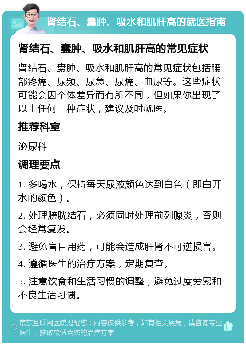 肾结石、囊肿、吸水和肌肝高的就医指南 肾结石、囊肿、吸水和肌肝高的常见症状 肾结石、囊肿、吸水和肌肝高的常见症状包括腰部疼痛、尿频、尿急、尿痛、血尿等。这些症状可能会因个体差异而有所不同，但如果你出现了以上任何一种症状，建议及时就医。 推荐科室 泌尿科 调理要点 1. 多喝水，保持每天尿液颜色达到白色（即白开水的颜色）。 2. 处理膀胱结石，必须同时处理前列腺炎，否则会经常复发。 3. 避免盲目用药，可能会造成肝肾不可逆损害。 4. 遵循医生的治疗方案，定期复查。 5. 注意饮食和生活习惯的调整，避免过度劳累和不良生活习惯。