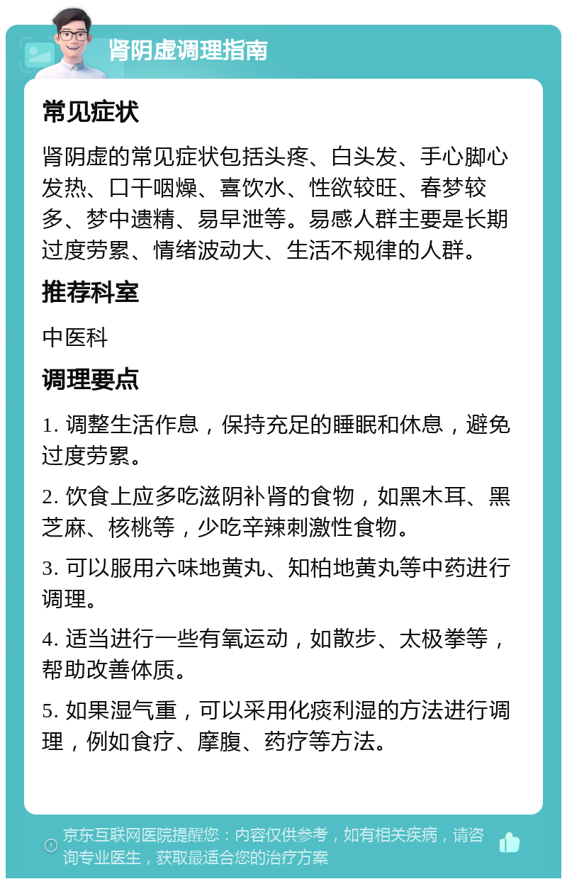 肾阴虚调理指南 常见症状 肾阴虚的常见症状包括头疼、白头发、手心脚心发热、口干咽燥、喜饮水、性欲较旺、春梦较多、梦中遗精、易早泄等。易感人群主要是长期过度劳累、情绪波动大、生活不规律的人群。 推荐科室 中医科 调理要点 1. 调整生活作息，保持充足的睡眠和休息，避免过度劳累。 2. 饮食上应多吃滋阴补肾的食物，如黑木耳、黑芝麻、核桃等，少吃辛辣刺激性食物。 3. 可以服用六味地黄丸、知柏地黄丸等中药进行调理。 4. 适当进行一些有氧运动，如散步、太极拳等，帮助改善体质。 5. 如果湿气重，可以采用化痰利湿的方法进行调理，例如食疗、摩腹、药疗等方法。