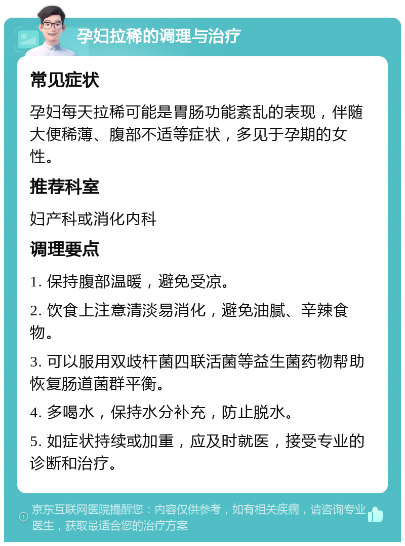 孕妇拉稀的调理与治疗 常见症状 孕妇每天拉稀可能是胃肠功能紊乱的表现，伴随大便稀薄、腹部不适等症状，多见于孕期的女性。 推荐科室 妇产科或消化内科 调理要点 1. 保持腹部温暖，避免受凉。 2. 饮食上注意清淡易消化，避免油腻、辛辣食物。 3. 可以服用双歧杆菌四联活菌等益生菌药物帮助恢复肠道菌群平衡。 4. 多喝水，保持水分补充，防止脱水。 5. 如症状持续或加重，应及时就医，接受专业的诊断和治疗。