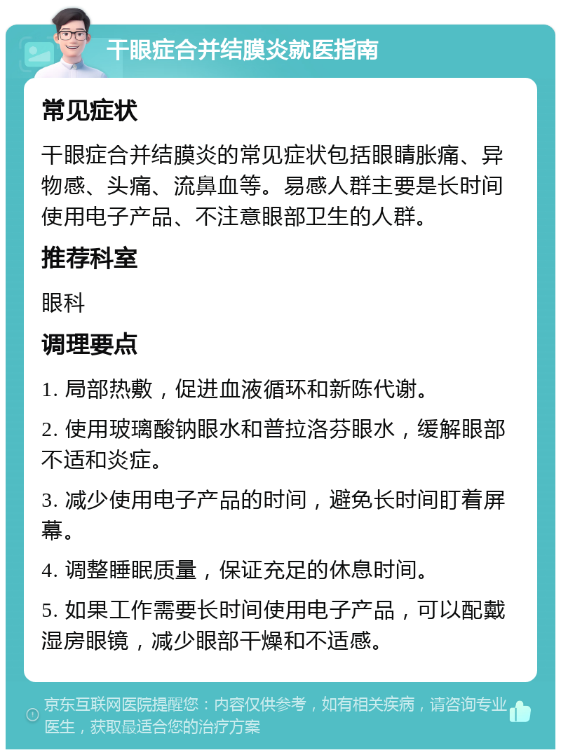 干眼症合并结膜炎就医指南 常见症状 干眼症合并结膜炎的常见症状包括眼睛胀痛、异物感、头痛、流鼻血等。易感人群主要是长时间使用电子产品、不注意眼部卫生的人群。 推荐科室 眼科 调理要点 1. 局部热敷，促进血液循环和新陈代谢。 2. 使用玻璃酸钠眼水和普拉洛芬眼水，缓解眼部不适和炎症。 3. 减少使用电子产品的时间，避免长时间盯着屏幕。 4. 调整睡眠质量，保证充足的休息时间。 5. 如果工作需要长时间使用电子产品，可以配戴湿房眼镜，减少眼部干燥和不适感。