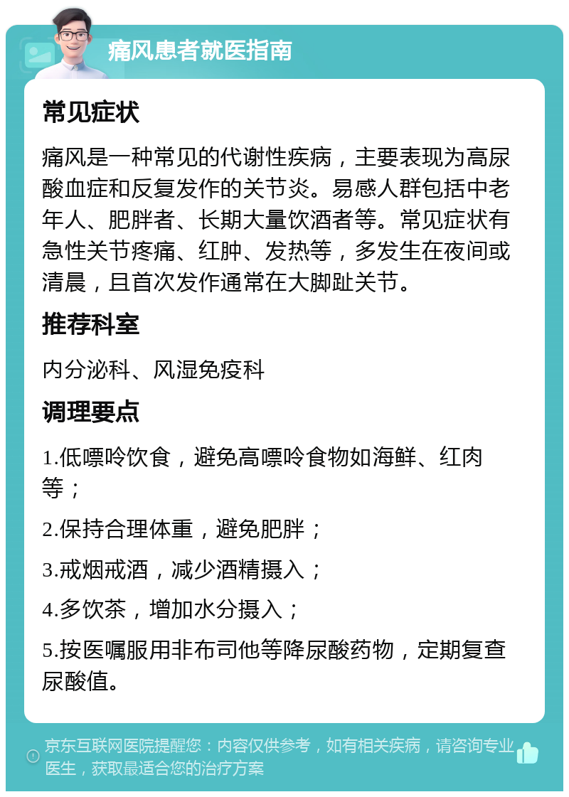 痛风患者就医指南 常见症状 痛风是一种常见的代谢性疾病，主要表现为高尿酸血症和反复发作的关节炎。易感人群包括中老年人、肥胖者、长期大量饮酒者等。常见症状有急性关节疼痛、红肿、发热等，多发生在夜间或清晨，且首次发作通常在大脚趾关节。 推荐科室 内分泌科、风湿免疫科 调理要点 1.低嘌呤饮食，避免高嘌呤食物如海鲜、红肉等； 2.保持合理体重，避免肥胖； 3.戒烟戒酒，减少酒精摄入； 4.多饮茶，增加水分摄入； 5.按医嘱服用非布司他等降尿酸药物，定期复查尿酸值。