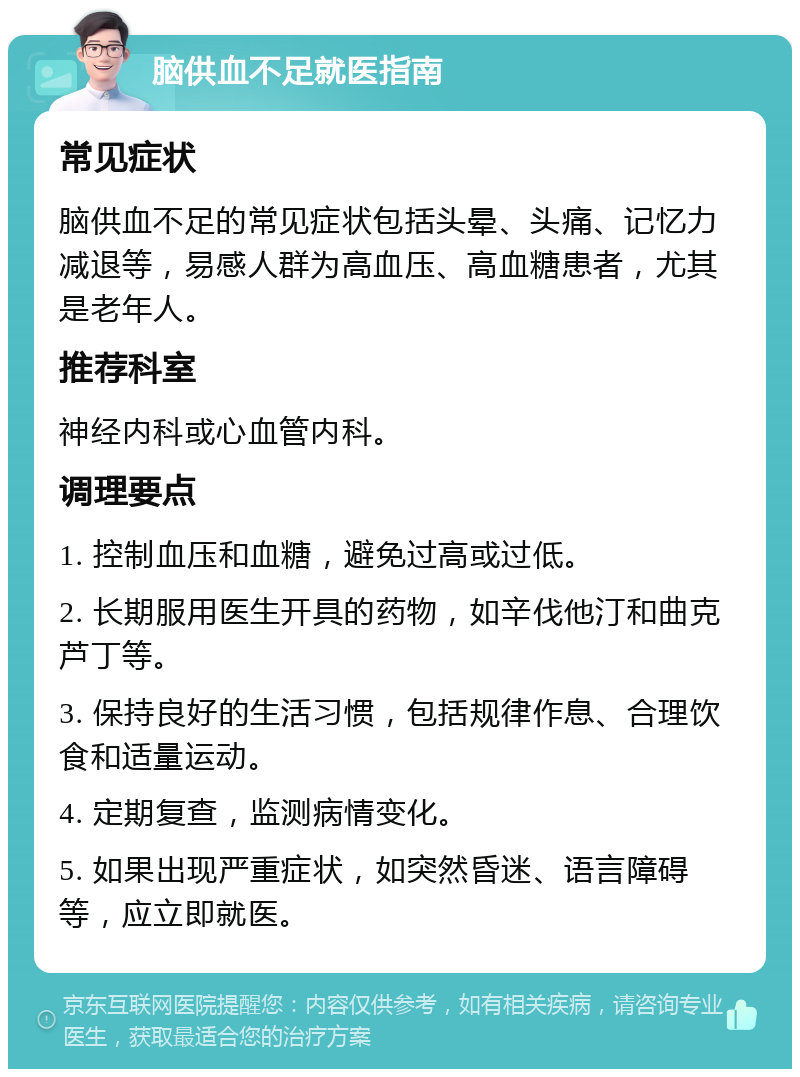 脑供血不足就医指南 常见症状 脑供血不足的常见症状包括头晕、头痛、记忆力减退等，易感人群为高血压、高血糖患者，尤其是老年人。 推荐科室 神经内科或心血管内科。 调理要点 1. 控制血压和血糖，避免过高或过低。 2. 长期服用医生开具的药物，如辛伐他汀和曲克芦丁等。 3. 保持良好的生活习惯，包括规律作息、合理饮食和适量运动。 4. 定期复查，监测病情变化。 5. 如果出现严重症状，如突然昏迷、语言障碍等，应立即就医。