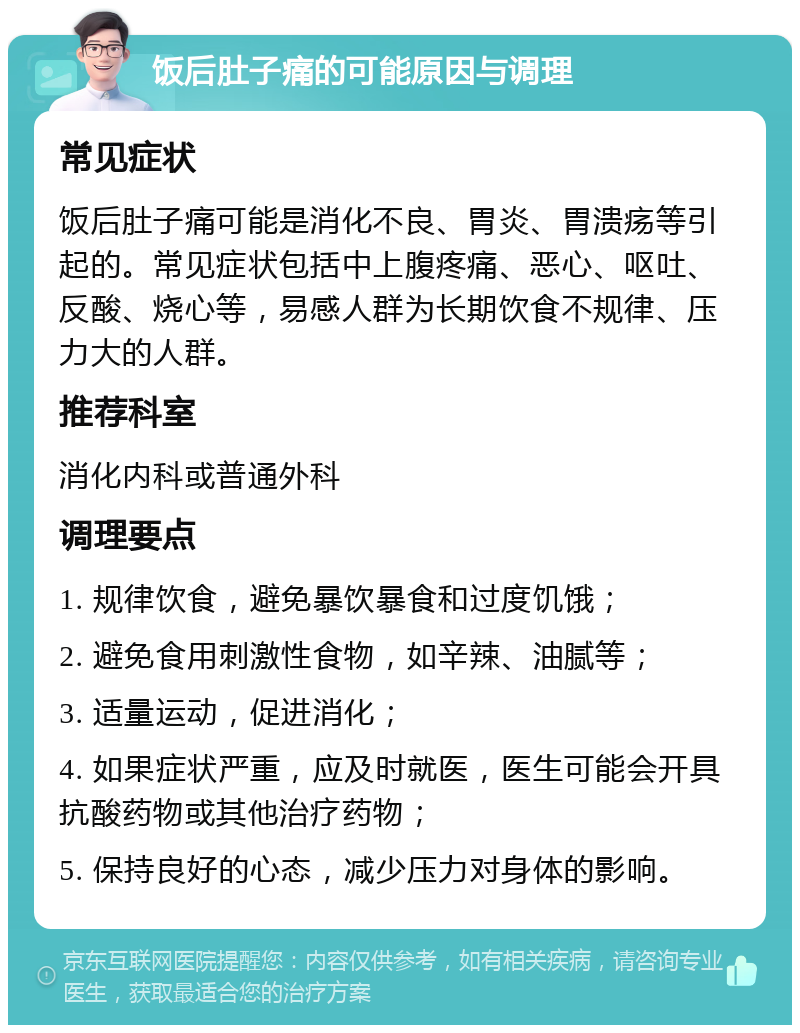 饭后肚子痛的可能原因与调理 常见症状 饭后肚子痛可能是消化不良、胃炎、胃溃疡等引起的。常见症状包括中上腹疼痛、恶心、呕吐、反酸、烧心等，易感人群为长期饮食不规律、压力大的人群。 推荐科室 消化内科或普通外科 调理要点 1. 规律饮食，避免暴饮暴食和过度饥饿； 2. 避免食用刺激性食物，如辛辣、油腻等； 3. 适量运动，促进消化； 4. 如果症状严重，应及时就医，医生可能会开具抗酸药物或其他治疗药物； 5. 保持良好的心态，减少压力对身体的影响。