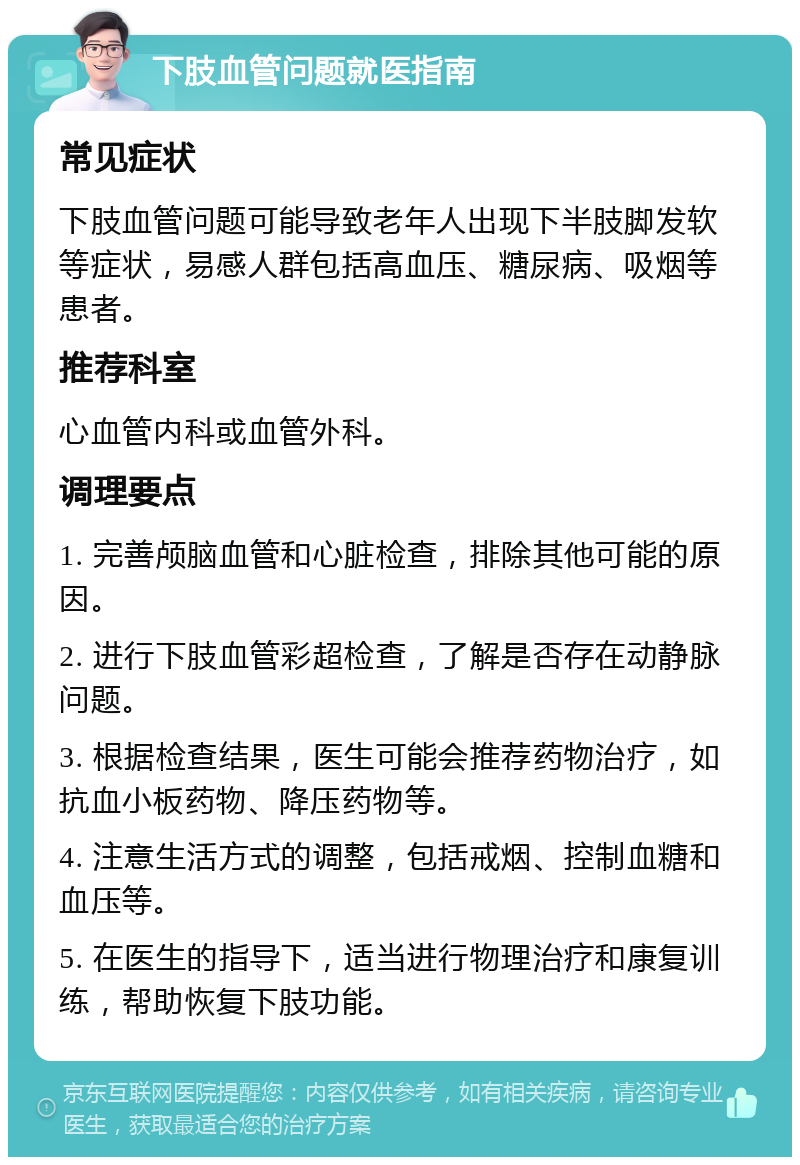 下肢血管问题就医指南 常见症状 下肢血管问题可能导致老年人出现下半肢脚发软等症状，易感人群包括高血压、糖尿病、吸烟等患者。 推荐科室 心血管内科或血管外科。 调理要点 1. 完善颅脑血管和心脏检查，排除其他可能的原因。 2. 进行下肢血管彩超检查，了解是否存在动静脉问题。 3. 根据检查结果，医生可能会推荐药物治疗，如抗血小板药物、降压药物等。 4. 注意生活方式的调整，包括戒烟、控制血糖和血压等。 5. 在医生的指导下，适当进行物理治疗和康复训练，帮助恢复下肢功能。