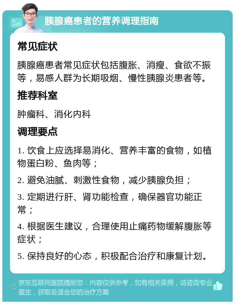 胰腺癌患者的营养调理指南 常见症状 胰腺癌患者常见症状包括腹胀、消瘦、食欲不振等，易感人群为长期吸烟、慢性胰腺炎患者等。 推荐科室 肿瘤科、消化内科 调理要点 1. 饮食上应选择易消化、营养丰富的食物，如植物蛋白粉、鱼肉等； 2. 避免油腻、刺激性食物，减少胰腺负担； 3. 定期进行肝、肾功能检查，确保器官功能正常； 4. 根据医生建议，合理使用止痛药物缓解腹胀等症状； 5. 保持良好的心态，积极配合治疗和康复计划。