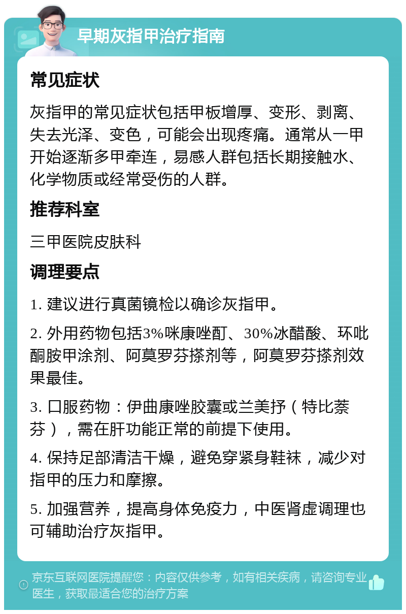 早期灰指甲治疗指南 常见症状 灰指甲的常见症状包括甲板增厚、变形、剥离、失去光泽、变色，可能会出现疼痛。通常从一甲开始逐渐多甲牵连，易感人群包括长期接触水、化学物质或经常受伤的人群。 推荐科室 三甲医院皮肤科 调理要点 1. 建议进行真菌镜检以确诊灰指甲。 2. 外用药物包括3%咪康唑酊、30%冰醋酸、环吡酮胺甲涂剂、阿莫罗芬搽剂等，阿莫罗芬搽剂效果最佳。 3. 口服药物：伊曲康唑胶囊或兰美抒（特比萘芬），需在肝功能正常的前提下使用。 4. 保持足部清洁干燥，避免穿紧身鞋袜，减少对指甲的压力和摩擦。 5. 加强营养，提高身体免疫力，中医肾虚调理也可辅助治疗灰指甲。