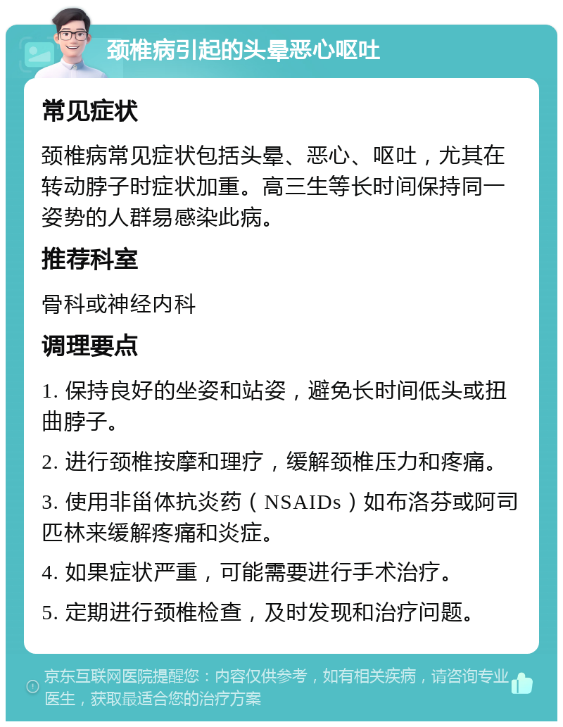 颈椎病引起的头晕恶心呕吐 常见症状 颈椎病常见症状包括头晕、恶心、呕吐，尤其在转动脖子时症状加重。高三生等长时间保持同一姿势的人群易感染此病。 推荐科室 骨科或神经内科 调理要点 1. 保持良好的坐姿和站姿，避免长时间低头或扭曲脖子。 2. 进行颈椎按摩和理疗，缓解颈椎压力和疼痛。 3. 使用非甾体抗炎药（NSAIDs）如布洛芬或阿司匹林来缓解疼痛和炎症。 4. 如果症状严重，可能需要进行手术治疗。 5. 定期进行颈椎检查，及时发现和治疗问题。