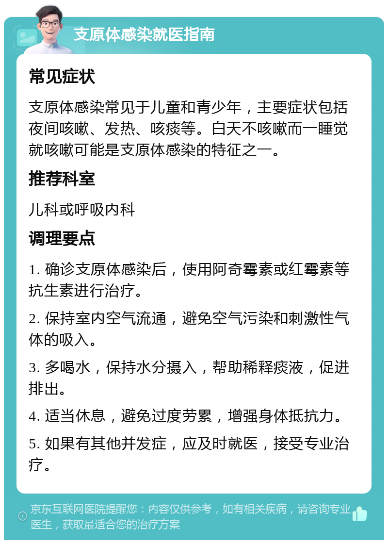 支原体感染就医指南 常见症状 支原体感染常见于儿童和青少年，主要症状包括夜间咳嗽、发热、咳痰等。白天不咳嗽而一睡觉就咳嗽可能是支原体感染的特征之一。 推荐科室 儿科或呼吸内科 调理要点 1. 确诊支原体感染后，使用阿奇霉素或红霉素等抗生素进行治疗。 2. 保持室内空气流通，避免空气污染和刺激性气体的吸入。 3. 多喝水，保持水分摄入，帮助稀释痰液，促进排出。 4. 适当休息，避免过度劳累，增强身体抵抗力。 5. 如果有其他并发症，应及时就医，接受专业治疗。