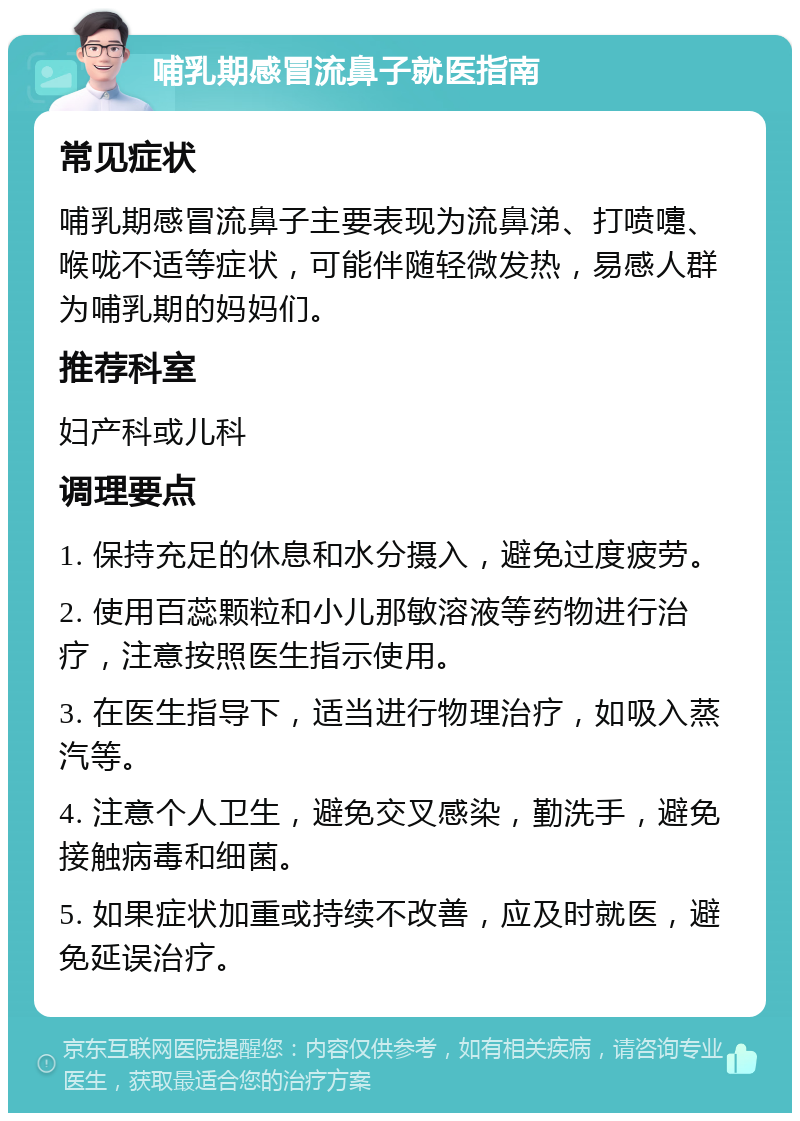 哺乳期感冒流鼻子就医指南 常见症状 哺乳期感冒流鼻子主要表现为流鼻涕、打喷嚏、喉咙不适等症状，可能伴随轻微发热，易感人群为哺乳期的妈妈们。 推荐科室 妇产科或儿科 调理要点 1. 保持充足的休息和水分摄入，避免过度疲劳。 2. 使用百蕊颗粒和小儿那敏溶液等药物进行治疗，注意按照医生指示使用。 3. 在医生指导下，适当进行物理治疗，如吸入蒸汽等。 4. 注意个人卫生，避免交叉感染，勤洗手，避免接触病毒和细菌。 5. 如果症状加重或持续不改善，应及时就医，避免延误治疗。