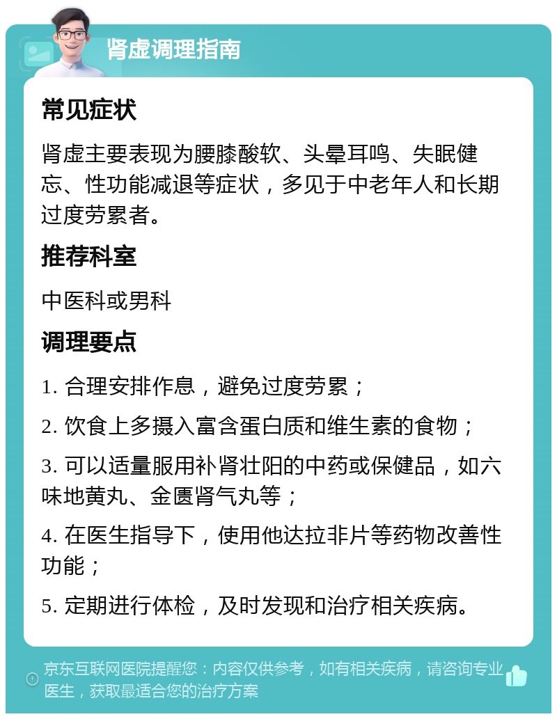 肾虚调理指南 常见症状 肾虚主要表现为腰膝酸软、头晕耳鸣、失眠健忘、性功能减退等症状，多见于中老年人和长期过度劳累者。 推荐科室 中医科或男科 调理要点 1. 合理安排作息，避免过度劳累； 2. 饮食上多摄入富含蛋白质和维生素的食物； 3. 可以适量服用补肾壮阳的中药或保健品，如六味地黄丸、金匮肾气丸等； 4. 在医生指导下，使用他达拉非片等药物改善性功能； 5. 定期进行体检，及时发现和治疗相关疾病。