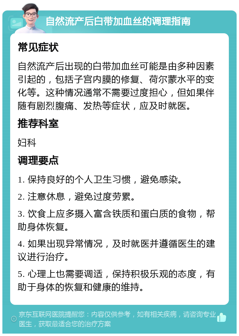 自然流产后白带加血丝的调理指南 常见症状 自然流产后出现的白带加血丝可能是由多种因素引起的，包括子宫内膜的修复、荷尔蒙水平的变化等。这种情况通常不需要过度担心，但如果伴随有剧烈腹痛、发热等症状，应及时就医。 推荐科室 妇科 调理要点 1. 保持良好的个人卫生习惯，避免感染。 2. 注意休息，避免过度劳累。 3. 饮食上应多摄入富含铁质和蛋白质的食物，帮助身体恢复。 4. 如果出现异常情况，及时就医并遵循医生的建议进行治疗。 5. 心理上也需要调适，保持积极乐观的态度，有助于身体的恢复和健康的维持。