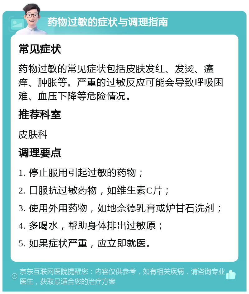 药物过敏的症状与调理指南 常见症状 药物过敏的常见症状包括皮肤发红、发烫、瘙痒、肿胀等。严重的过敏反应可能会导致呼吸困难、血压下降等危险情况。 推荐科室 皮肤科 调理要点 1. 停止服用引起过敏的药物； 2. 口服抗过敏药物，如维生素C片； 3. 使用外用药物，如地奈德乳膏或炉甘石洗剂； 4. 多喝水，帮助身体排出过敏原； 5. 如果症状严重，应立即就医。