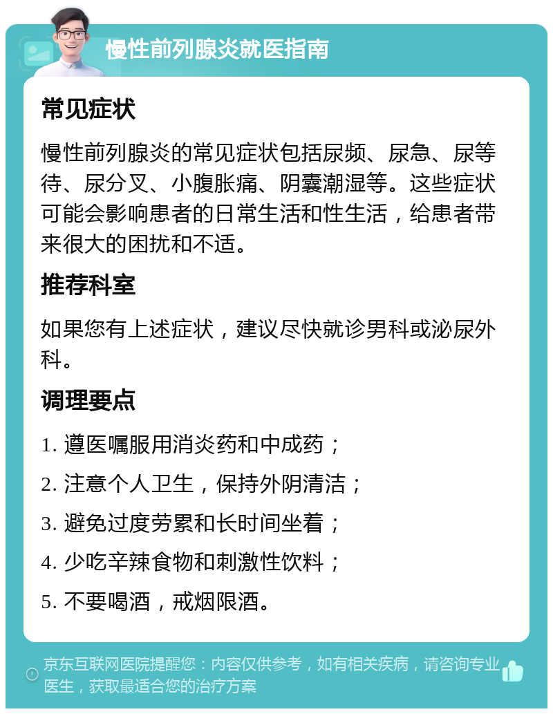 慢性前列腺炎就医指南 常见症状 慢性前列腺炎的常见症状包括尿频、尿急、尿等待、尿分叉、小腹胀痛、阴囊潮湿等。这些症状可能会影响患者的日常生活和性生活，给患者带来很大的困扰和不适。 推荐科室 如果您有上述症状，建议尽快就诊男科或泌尿外科。 调理要点 1. 遵医嘱服用消炎药和中成药； 2. 注意个人卫生，保持外阴清洁； 3. 避免过度劳累和长时间坐着； 4. 少吃辛辣食物和刺激性饮料； 5. 不要喝酒，戒烟限酒。