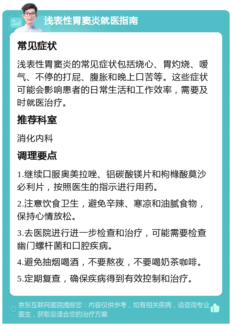 浅表性胃窦炎就医指南 常见症状 浅表性胃窦炎的常见症状包括烧心、胃灼烧、嗳气、不停的打屁、腹胀和晚上口苦等。这些症状可能会影响患者的日常生活和工作效率，需要及时就医治疗。 推荐科室 消化内科 调理要点 1.继续口服奥美拉唑、铝碳酸镁片和枸橼酸莫沙必利片，按照医生的指示进行用药。 2.注意饮食卫生，避免辛辣、寒凉和油腻食物，保持心情放松。 3.去医院进行进一步检查和治疗，可能需要检查幽门螺杆菌和口腔疾病。 4.避免抽烟喝酒，不要熬夜，不要喝奶茶咖啡。 5.定期复查，确保疾病得到有效控制和治疗。