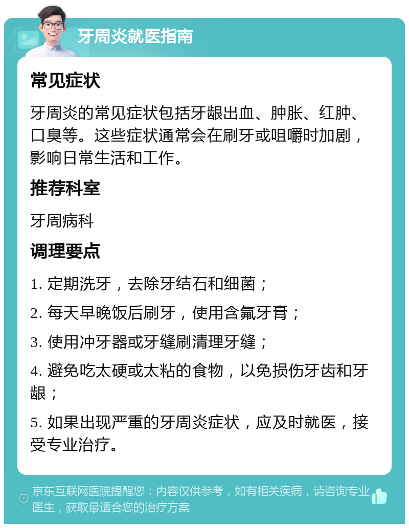 牙周炎就医指南 常见症状 牙周炎的常见症状包括牙龈出血、肿胀、红肿、口臭等。这些症状通常会在刷牙或咀嚼时加剧，影响日常生活和工作。 推荐科室 牙周病科 调理要点 1. 定期洗牙，去除牙结石和细菌； 2. 每天早晚饭后刷牙，使用含氟牙膏； 3. 使用冲牙器或牙缝刷清理牙缝； 4. 避免吃太硬或太粘的食物，以免损伤牙齿和牙龈； 5. 如果出现严重的牙周炎症状，应及时就医，接受专业治疗。