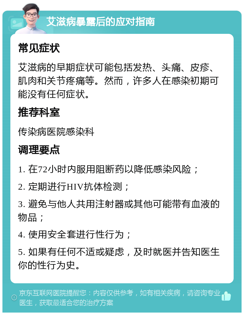 艾滋病暴露后的应对指南 常见症状 艾滋病的早期症状可能包括发热、头痛、皮疹、肌肉和关节疼痛等。然而，许多人在感染初期可能没有任何症状。 推荐科室 传染病医院感染科 调理要点 1. 在72小时内服用阻断药以降低感染风险； 2. 定期进行HIV抗体检测； 3. 避免与他人共用注射器或其他可能带有血液的物品； 4. 使用安全套进行性行为； 5. 如果有任何不适或疑虑，及时就医并告知医生你的性行为史。