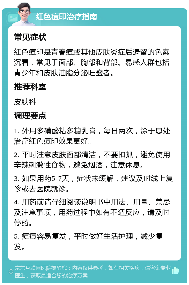 红色痘印治疗指南 常见症状 红色痘印是青春痘或其他皮肤炎症后遗留的色素沉着，常见于面部、胸部和背部。易感人群包括青少年和皮肤油脂分泌旺盛者。 推荐科室 皮肤科 调理要点 1. 外用多磺酸粘多糖乳膏，每日两次，涂于患处治疗红色痘印效果更好。 2. 平时注意皮肤面部清洁，不要扣抓，避免使用辛辣刺激性食物，避免烟酒，注意休息。 3. 如果用药5-7天，症状未缓解，建议及时线上复诊或去医院就诊。 4. 用药前请仔细阅读说明书中用法、用量、禁忌及注意事项，用药过程中如有不适反应，请及时停药。 5. 痘痘容易复发，平时做好生活护理，减少复发。