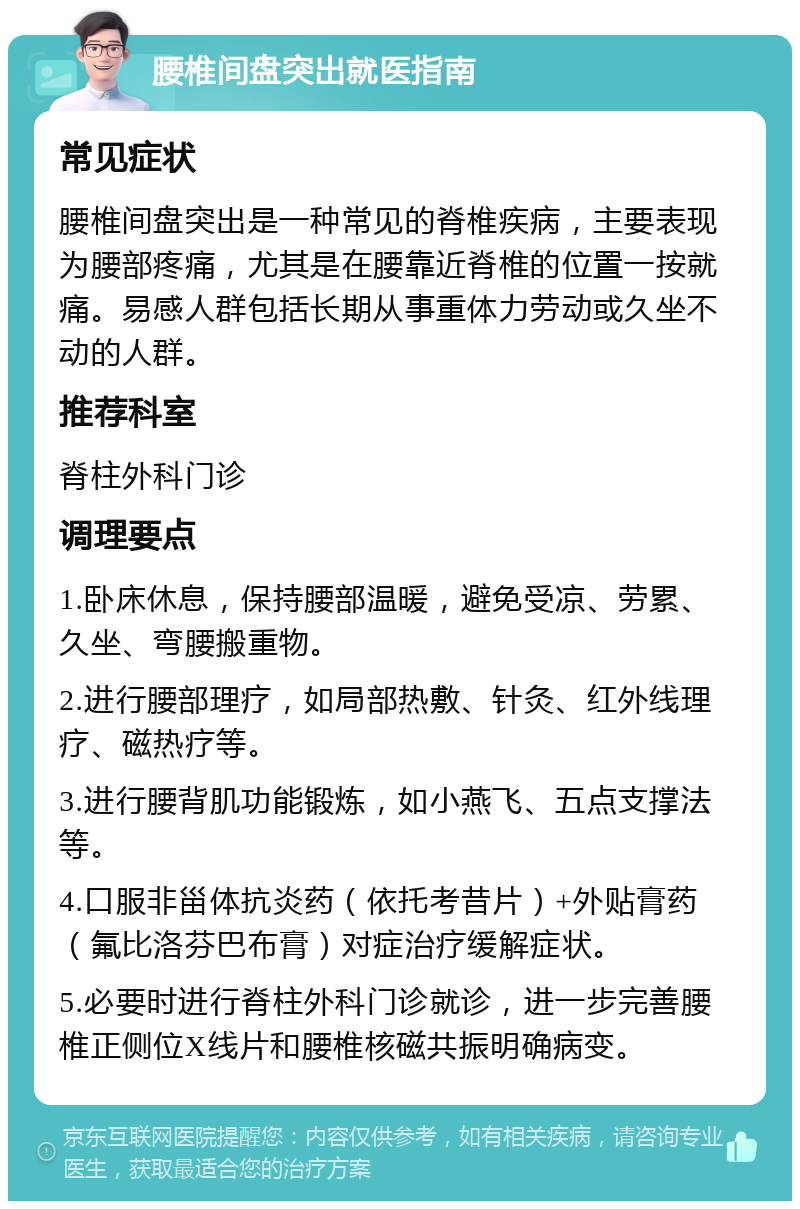 腰椎间盘突出就医指南 常见症状 腰椎间盘突出是一种常见的脊椎疾病，主要表现为腰部疼痛，尤其是在腰靠近脊椎的位置一按就痛。易感人群包括长期从事重体力劳动或久坐不动的人群。 推荐科室 脊柱外科门诊 调理要点 1.卧床休息，保持腰部温暖，避免受凉、劳累、久坐、弯腰搬重物。 2.进行腰部理疗，如局部热敷、针灸、红外线理疗、磁热疗等。 3.进行腰背肌功能锻炼，如小燕飞、五点支撑法等。 4.口服非甾体抗炎药（依托考昔片）+外贴膏药（氟比洛芬巴布膏）对症治疗缓解症状。 5.必要时进行脊柱外科门诊就诊，进一步完善腰椎正侧位X线片和腰椎核磁共振明确病变。