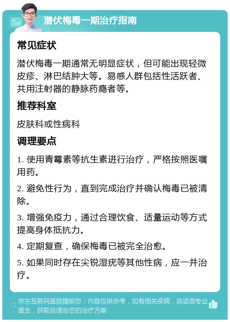 潜伏梅毒一期治疗指南 常见症状 潜伏梅毒一期通常无明显症状，但可能出现轻微皮疹、淋巴结肿大等。易感人群包括性活跃者、共用注射器的静脉药瘾者等。 推荐科室 皮肤科或性病科 调理要点 1. 使用青霉素等抗生素进行治疗，严格按照医嘱用药。 2. 避免性行为，直到完成治疗并确认梅毒已被清除。 3. 增强免疫力，通过合理饮食、适量运动等方式提高身体抵抗力。 4. 定期复查，确保梅毒已被完全治愈。 5. 如果同时存在尖锐湿疣等其他性病，应一并治疗。