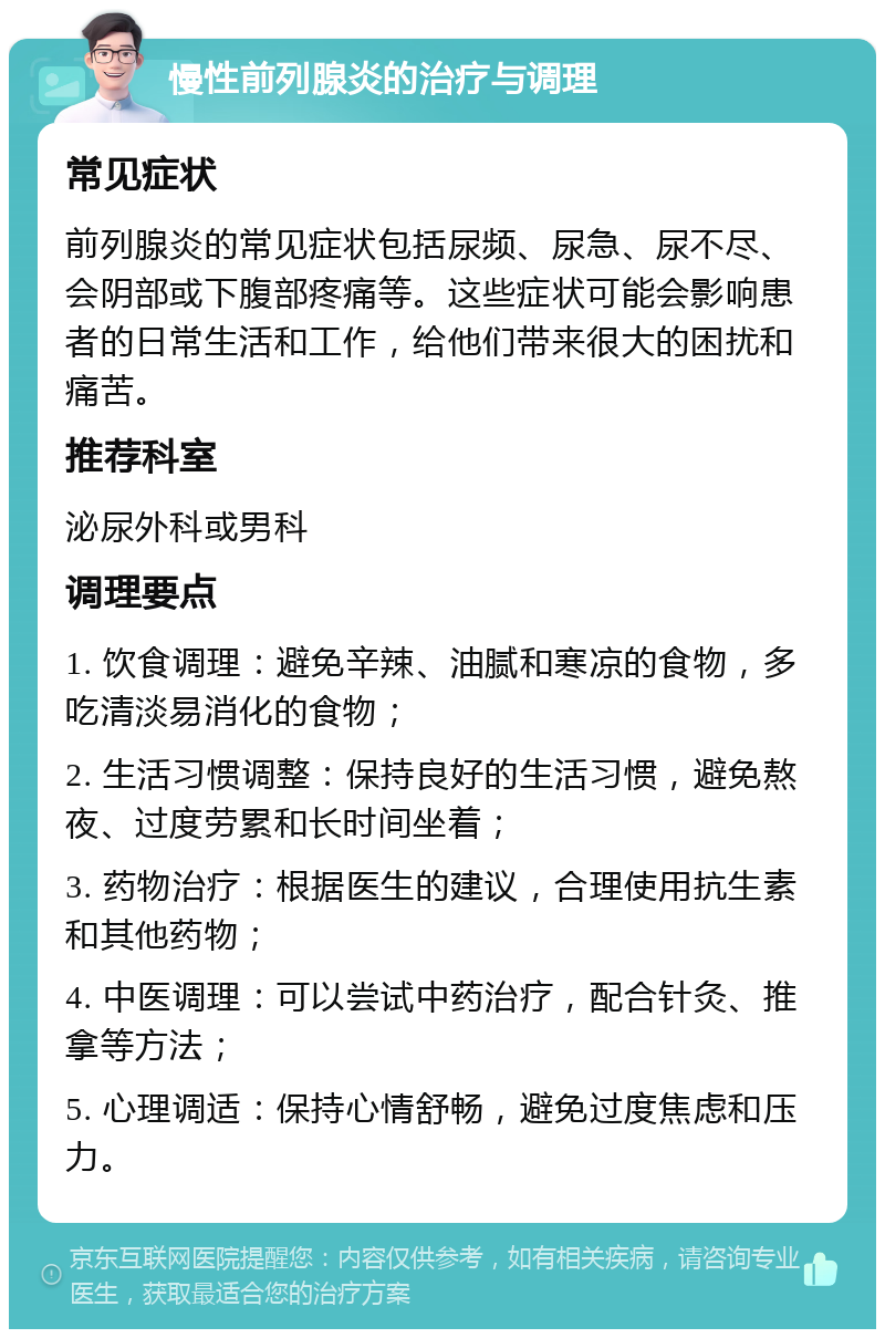 慢性前列腺炎的治疗与调理 常见症状 前列腺炎的常见症状包括尿频、尿急、尿不尽、会阴部或下腹部疼痛等。这些症状可能会影响患者的日常生活和工作，给他们带来很大的困扰和痛苦。 推荐科室 泌尿外科或男科 调理要点 1. 饮食调理：避免辛辣、油腻和寒凉的食物，多吃清淡易消化的食物； 2. 生活习惯调整：保持良好的生活习惯，避免熬夜、过度劳累和长时间坐着； 3. 药物治疗：根据医生的建议，合理使用抗生素和其他药物； 4. 中医调理：可以尝试中药治疗，配合针灸、推拿等方法； 5. 心理调适：保持心情舒畅，避免过度焦虑和压力。