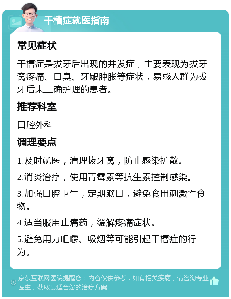 干槽症就医指南 常见症状 干槽症是拔牙后出现的并发症，主要表现为拔牙窝疼痛、口臭、牙龈肿胀等症状，易感人群为拔牙后未正确护理的患者。 推荐科室 口腔外科 调理要点 1.及时就医，清理拔牙窝，防止感染扩散。 2.消炎治疗，使用青霉素等抗生素控制感染。 3.加强口腔卫生，定期漱口，避免食用刺激性食物。 4.适当服用止痛药，缓解疼痛症状。 5.避免用力咀嚼、吸烟等可能引起干槽症的行为。