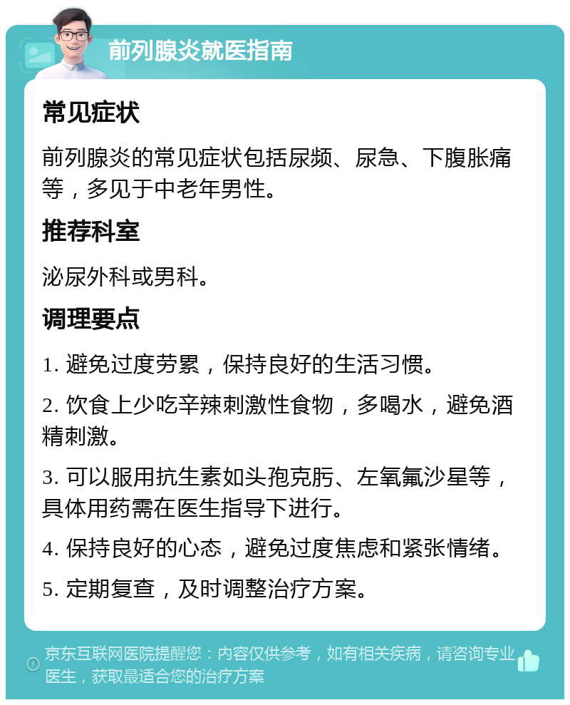 前列腺炎就医指南 常见症状 前列腺炎的常见症状包括尿频、尿急、下腹胀痛等，多见于中老年男性。 推荐科室 泌尿外科或男科。 调理要点 1. 避免过度劳累，保持良好的生活习惯。 2. 饮食上少吃辛辣刺激性食物，多喝水，避免酒精刺激。 3. 可以服用抗生素如头孢克肟、左氧氟沙星等，具体用药需在医生指导下进行。 4. 保持良好的心态，避免过度焦虑和紧张情绪。 5. 定期复查，及时调整治疗方案。