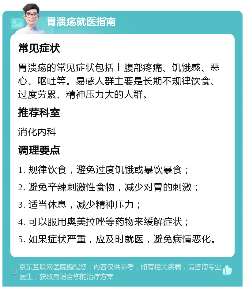 胃溃疡就医指南 常见症状 胃溃疡的常见症状包括上腹部疼痛、饥饿感、恶心、呕吐等。易感人群主要是长期不规律饮食、过度劳累、精神压力大的人群。 推荐科室 消化内科 调理要点 1. 规律饮食，避免过度饥饿或暴饮暴食； 2. 避免辛辣刺激性食物，减少对胃的刺激； 3. 适当休息，减少精神压力； 4. 可以服用奥美拉唑等药物来缓解症状； 5. 如果症状严重，应及时就医，避免病情恶化。