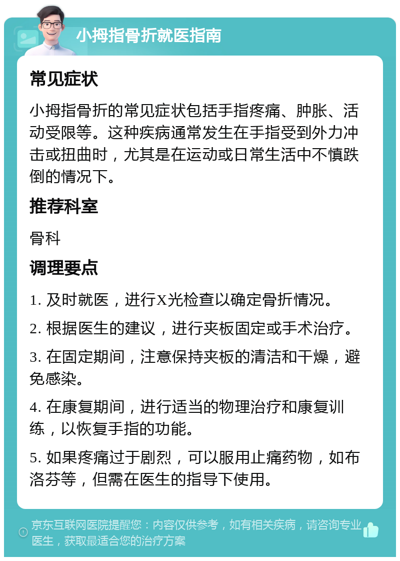 小拇指骨折就医指南 常见症状 小拇指骨折的常见症状包括手指疼痛、肿胀、活动受限等。这种疾病通常发生在手指受到外力冲击或扭曲时，尤其是在运动或日常生活中不慎跌倒的情况下。 推荐科室 骨科 调理要点 1. 及时就医，进行X光检查以确定骨折情况。 2. 根据医生的建议，进行夹板固定或手术治疗。 3. 在固定期间，注意保持夹板的清洁和干燥，避免感染。 4. 在康复期间，进行适当的物理治疗和康复训练，以恢复手指的功能。 5. 如果疼痛过于剧烈，可以服用止痛药物，如布洛芬等，但需在医生的指导下使用。