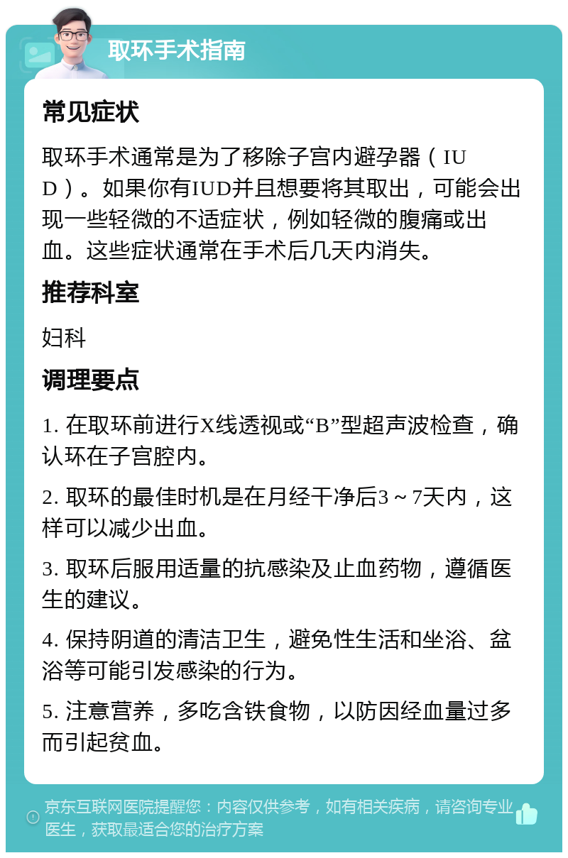 取环手术指南 常见症状 取环手术通常是为了移除子宫内避孕器（IUD）。如果你有IUD并且想要将其取出，可能会出现一些轻微的不适症状，例如轻微的腹痛或出血。这些症状通常在手术后几天内消失。 推荐科室 妇科 调理要点 1. 在取环前进行X线透视或“B”型超声波检查，确认环在子宫腔内。 2. 取环的最佳时机是在月经干净后3～7天内，这样可以减少出血。 3. 取环后服用适量的抗感染及止血药物，遵循医生的建议。 4. 保持阴道的清洁卫生，避免性生活和坐浴、盆浴等可能引发感染的行为。 5. 注意营养，多吃含铁食物，以防因经血量过多而引起贫血。