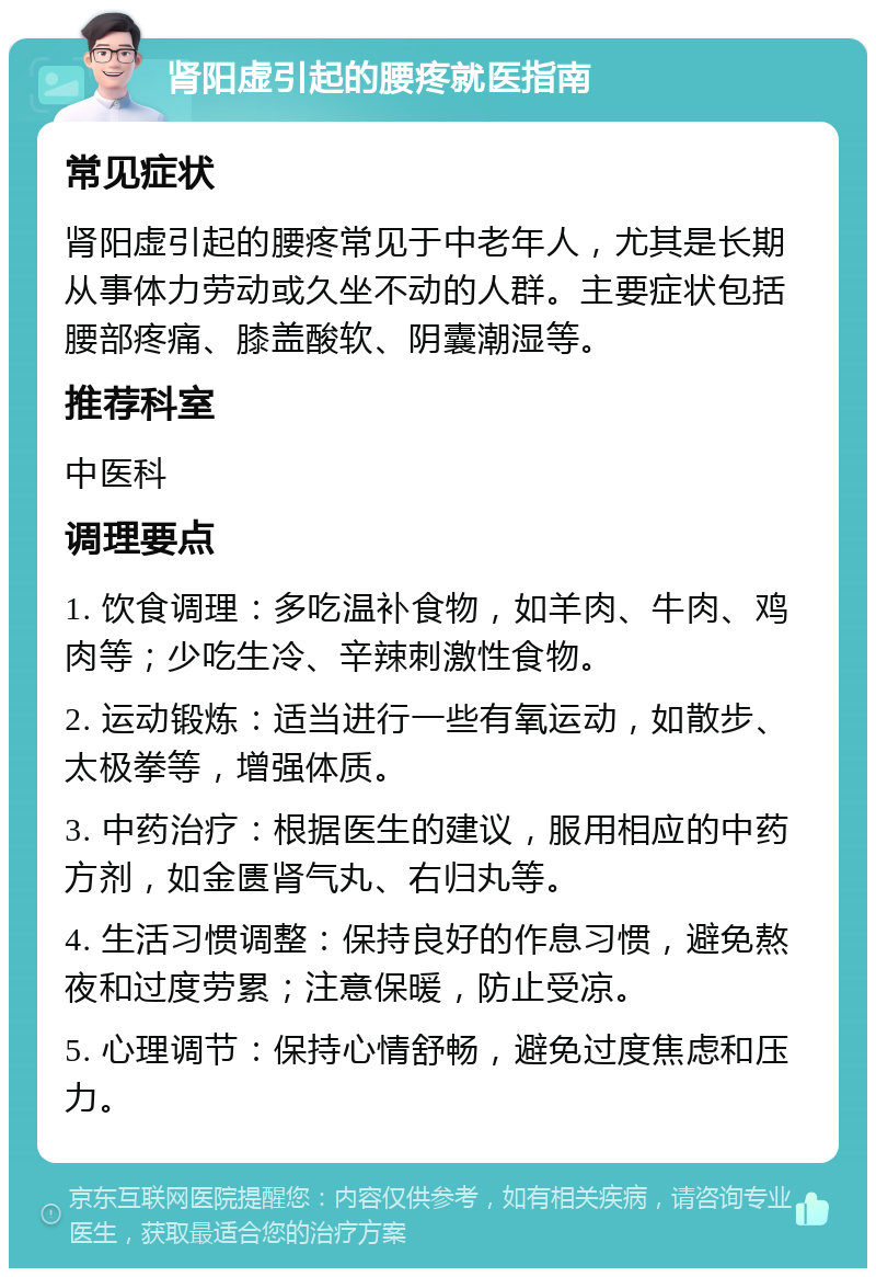 肾阳虚引起的腰疼就医指南 常见症状 肾阳虚引起的腰疼常见于中老年人，尤其是长期从事体力劳动或久坐不动的人群。主要症状包括腰部疼痛、膝盖酸软、阴囊潮湿等。 推荐科室 中医科 调理要点 1. 饮食调理：多吃温补食物，如羊肉、牛肉、鸡肉等；少吃生冷、辛辣刺激性食物。 2. 运动锻炼：适当进行一些有氧运动，如散步、太极拳等，增强体质。 3. 中药治疗：根据医生的建议，服用相应的中药方剂，如金匮肾气丸、右归丸等。 4. 生活习惯调整：保持良好的作息习惯，避免熬夜和过度劳累；注意保暖，防止受凉。 5. 心理调节：保持心情舒畅，避免过度焦虑和压力。