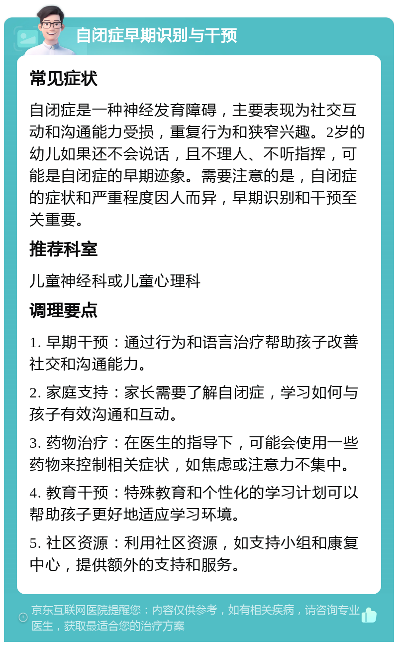 自闭症早期识别与干预 常见症状 自闭症是一种神经发育障碍，主要表现为社交互动和沟通能力受损，重复行为和狭窄兴趣。2岁的幼儿如果还不会说话，且不理人、不听指挥，可能是自闭症的早期迹象。需要注意的是，自闭症的症状和严重程度因人而异，早期识别和干预至关重要。 推荐科室 儿童神经科或儿童心理科 调理要点 1. 早期干预：通过行为和语言治疗帮助孩子改善社交和沟通能力。 2. 家庭支持：家长需要了解自闭症，学习如何与孩子有效沟通和互动。 3. 药物治疗：在医生的指导下，可能会使用一些药物来控制相关症状，如焦虑或注意力不集中。 4. 教育干预：特殊教育和个性化的学习计划可以帮助孩子更好地适应学习环境。 5. 社区资源：利用社区资源，如支持小组和康复中心，提供额外的支持和服务。