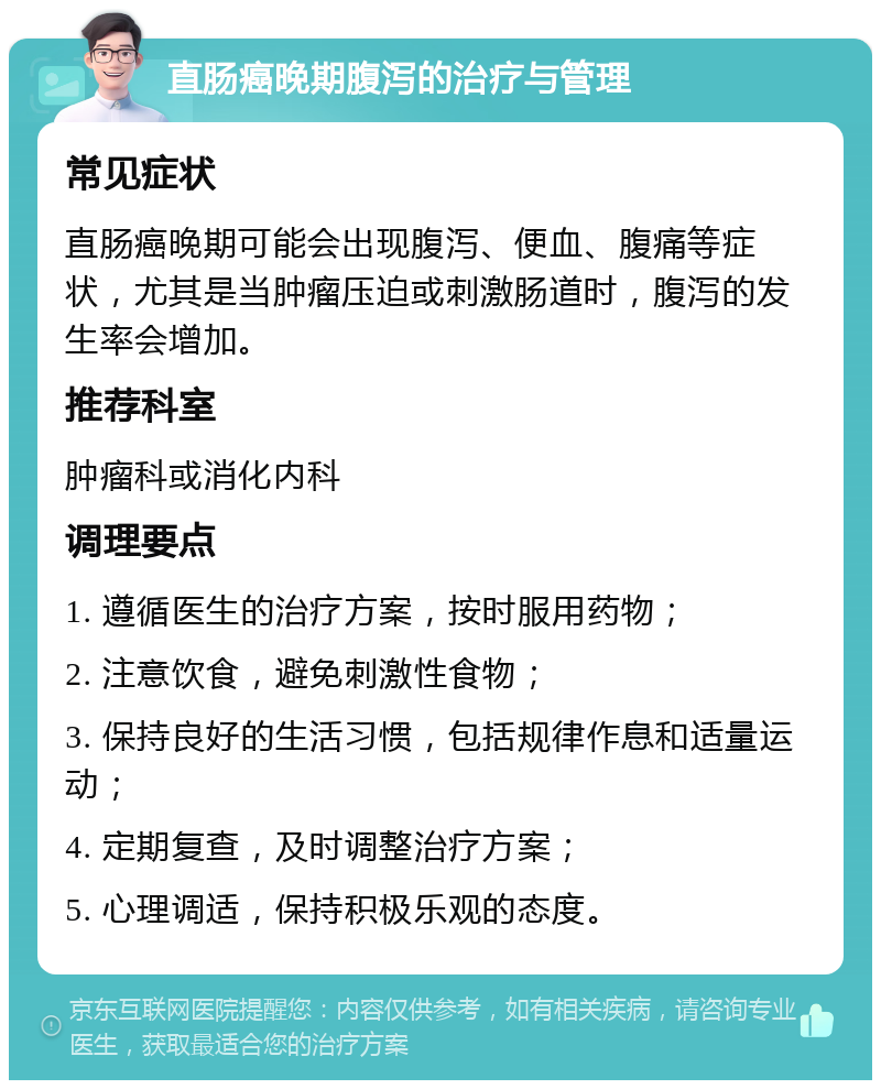 直肠癌晚期腹泻的治疗与管理 常见症状 直肠癌晚期可能会出现腹泻、便血、腹痛等症状，尤其是当肿瘤压迫或刺激肠道时，腹泻的发生率会增加。 推荐科室 肿瘤科或消化内科 调理要点 1. 遵循医生的治疗方案，按时服用药物； 2. 注意饮食，避免刺激性食物； 3. 保持良好的生活习惯，包括规律作息和适量运动； 4. 定期复查，及时调整治疗方案； 5. 心理调适，保持积极乐观的态度。