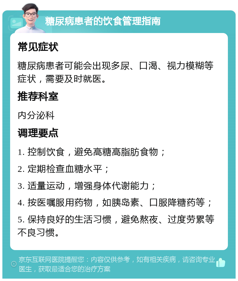 糖尿病患者的饮食管理指南 常见症状 糖尿病患者可能会出现多尿、口渴、视力模糊等症状，需要及时就医。 推荐科室 内分泌科 调理要点 1. 控制饮食，避免高糖高脂肪食物； 2. 定期检查血糖水平； 3. 适量运动，增强身体代谢能力； 4. 按医嘱服用药物，如胰岛素、口服降糖药等； 5. 保持良好的生活习惯，避免熬夜、过度劳累等不良习惯。