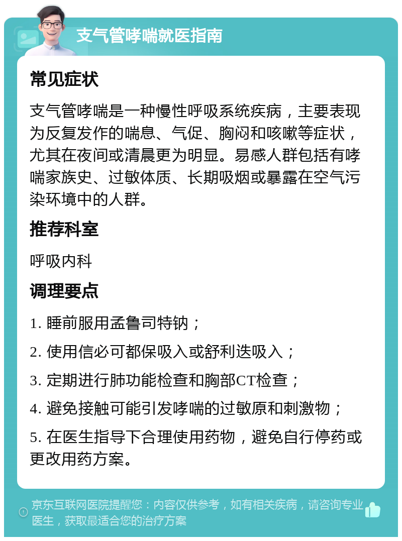 支气管哮喘就医指南 常见症状 支气管哮喘是一种慢性呼吸系统疾病，主要表现为反复发作的喘息、气促、胸闷和咳嗽等症状，尤其在夜间或清晨更为明显。易感人群包括有哮喘家族史、过敏体质、长期吸烟或暴露在空气污染环境中的人群。 推荐科室 呼吸内科 调理要点 1. 睡前服用孟鲁司特钠； 2. 使用信必可都保吸入或舒利迭吸入； 3. 定期进行肺功能检查和胸部CT检查； 4. 避免接触可能引发哮喘的过敏原和刺激物； 5. 在医生指导下合理使用药物，避免自行停药或更改用药方案。