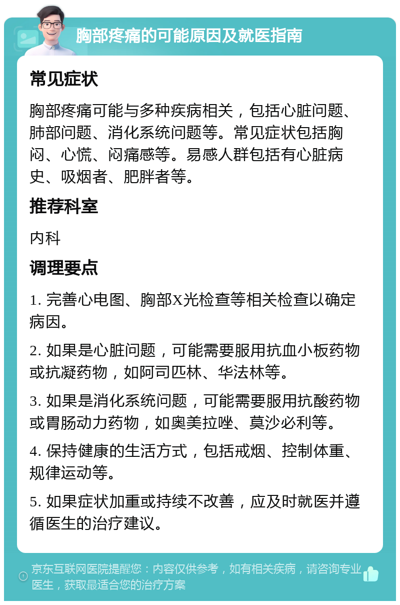 胸部疼痛的可能原因及就医指南 常见症状 胸部疼痛可能与多种疾病相关，包括心脏问题、肺部问题、消化系统问题等。常见症状包括胸闷、心慌、闷痛感等。易感人群包括有心脏病史、吸烟者、肥胖者等。 推荐科室 内科 调理要点 1. 完善心电图、胸部X光检查等相关检查以确定病因。 2. 如果是心脏问题，可能需要服用抗血小板药物或抗凝药物，如阿司匹林、华法林等。 3. 如果是消化系统问题，可能需要服用抗酸药物或胃肠动力药物，如奥美拉唑、莫沙必利等。 4. 保持健康的生活方式，包括戒烟、控制体重、规律运动等。 5. 如果症状加重或持续不改善，应及时就医并遵循医生的治疗建议。