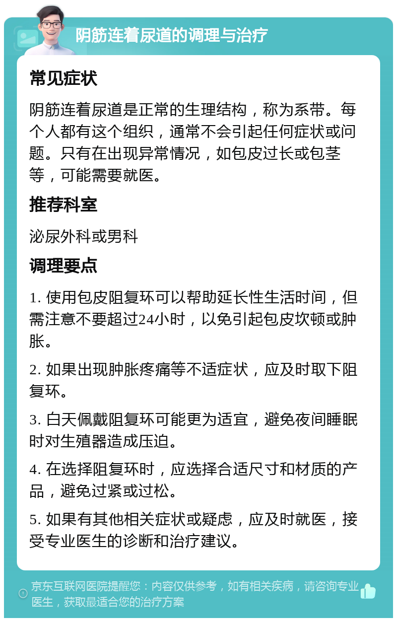 阴筋连着尿道的调理与治疗 常见症状 阴筋连着尿道是正常的生理结构，称为系带。每个人都有这个组织，通常不会引起任何症状或问题。只有在出现异常情况，如包皮过长或包茎等，可能需要就医。 推荐科室 泌尿外科或男科 调理要点 1. 使用包皮阻复环可以帮助延长性生活时间，但需注意不要超过24小时，以免引起包皮坎顿或肿胀。 2. 如果出现肿胀疼痛等不适症状，应及时取下阻复环。 3. 白天佩戴阻复环可能更为适宜，避免夜间睡眠时对生殖器造成压迫。 4. 在选择阻复环时，应选择合适尺寸和材质的产品，避免过紧或过松。 5. 如果有其他相关症状或疑虑，应及时就医，接受专业医生的诊断和治疗建议。