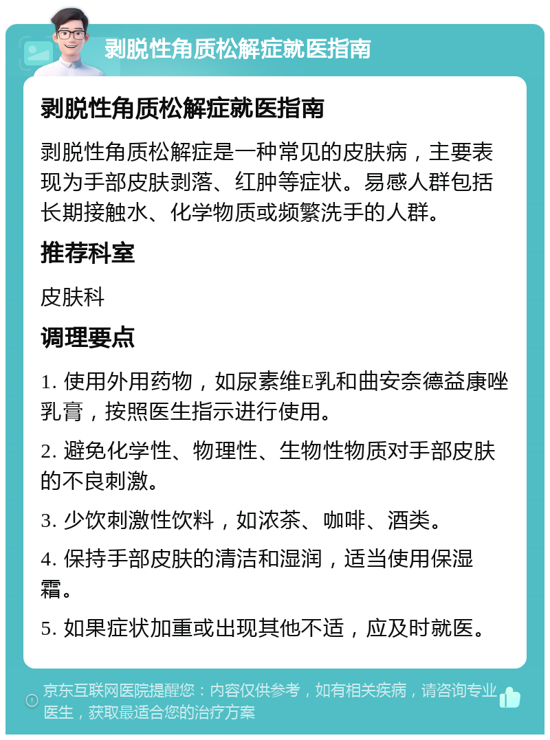 剥脱性角质松解症就医指南 剥脱性角质松解症就医指南 剥脱性角质松解症是一种常见的皮肤病，主要表现为手部皮肤剥落、红肿等症状。易感人群包括长期接触水、化学物质或频繁洗手的人群。 推荐科室 皮肤科 调理要点 1. 使用外用药物，如尿素维E乳和曲安奈德益康唑乳膏，按照医生指示进行使用。 2. 避免化学性、物理性、生物性物质对手部皮肤的不良刺激。 3. 少饮刺激性饮料，如浓茶、咖啡、酒类。 4. 保持手部皮肤的清洁和湿润，适当使用保湿霜。 5. 如果症状加重或出现其他不适，应及时就医。