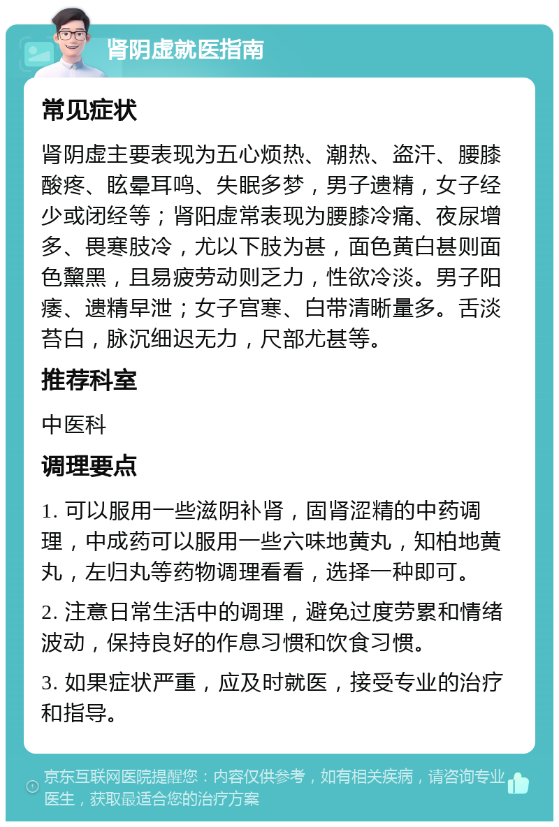 肾阴虚就医指南 常见症状 肾阴虚主要表现为五心烦热、潮热、盗汗、腰膝酸疼、眩晕耳鸣、失眠多梦，男子遗精，女子经少或闭经等；肾阳虚常表现为腰膝冷痛、夜尿增多、畏寒肢冷，尤以下肢为甚，面色黄白甚则面色黧黑，且易疲劳动则乏力，性欲冷淡。男子阳痿、遗精早泄；女子宫寒、白带清晰量多。舌淡苔白，脉沉细迟无力，尺部尤甚等。 推荐科室 中医科 调理要点 1. 可以服用一些滋阴补肾，固肾涩精的中药调理，中成药可以服用一些六味地黄丸，知柏地黄丸，左归丸等药物调理看看，选择一种即可。 2. 注意日常生活中的调理，避免过度劳累和情绪波动，保持良好的作息习惯和饮食习惯。 3. 如果症状严重，应及时就医，接受专业的治疗和指导。