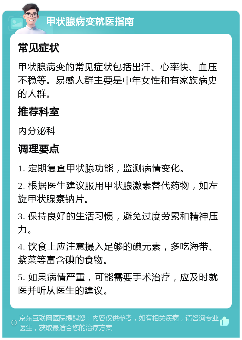 甲状腺病变就医指南 常见症状 甲状腺病变的常见症状包括出汗、心率快、血压不稳等。易感人群主要是中年女性和有家族病史的人群。 推荐科室 内分泌科 调理要点 1. 定期复查甲状腺功能，监测病情变化。 2. 根据医生建议服用甲状腺激素替代药物，如左旋甲状腺素钠片。 3. 保持良好的生活习惯，避免过度劳累和精神压力。 4. 饮食上应注意摄入足够的碘元素，多吃海带、紫菜等富含碘的食物。 5. 如果病情严重，可能需要手术治疗，应及时就医并听从医生的建议。