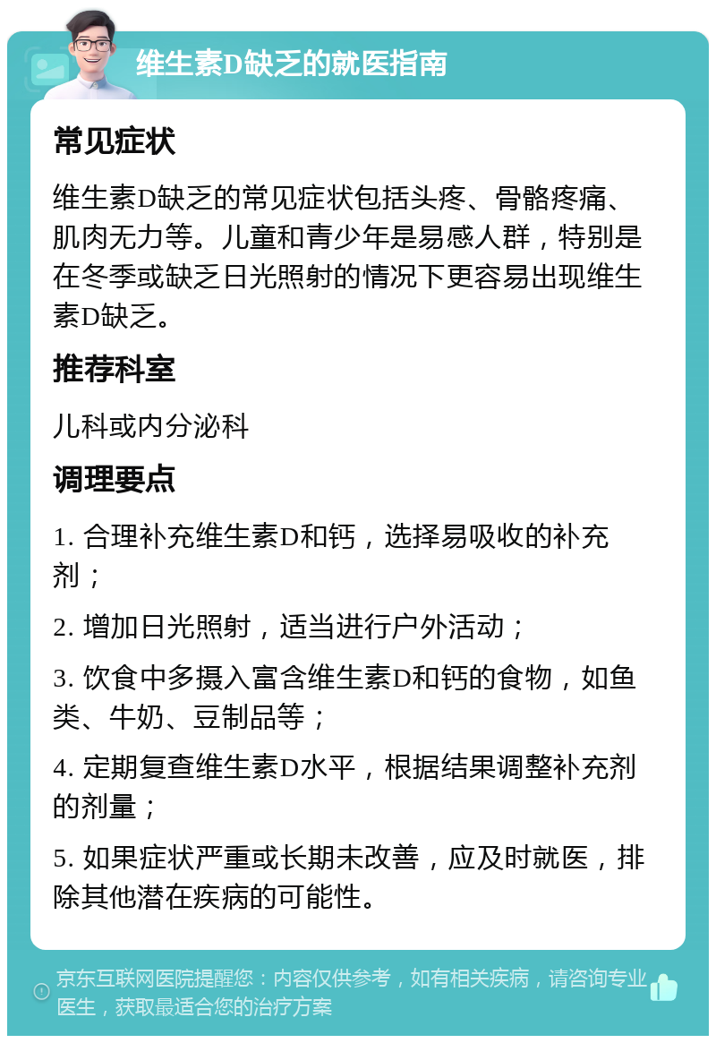 维生素D缺乏的就医指南 常见症状 维生素D缺乏的常见症状包括头疼、骨骼疼痛、肌肉无力等。儿童和青少年是易感人群，特别是在冬季或缺乏日光照射的情况下更容易出现维生素D缺乏。 推荐科室 儿科或内分泌科 调理要点 1. 合理补充维生素D和钙，选择易吸收的补充剂； 2. 增加日光照射，适当进行户外活动； 3. 饮食中多摄入富含维生素D和钙的食物，如鱼类、牛奶、豆制品等； 4. 定期复查维生素D水平，根据结果调整补充剂的剂量； 5. 如果症状严重或长期未改善，应及时就医，排除其他潜在疾病的可能性。