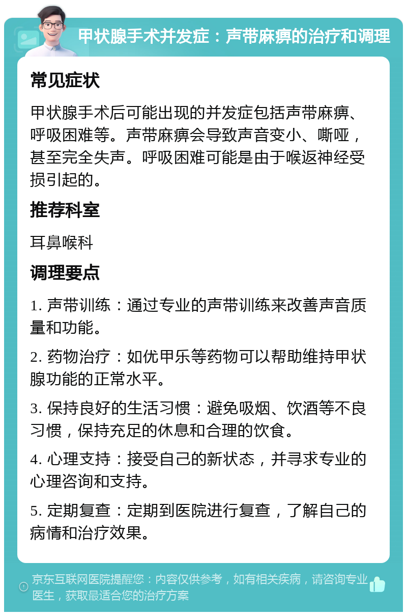 甲状腺手术并发症：声带麻痹的治疗和调理 常见症状 甲状腺手术后可能出现的并发症包括声带麻痹、呼吸困难等。声带麻痹会导致声音变小、嘶哑，甚至完全失声。呼吸困难可能是由于喉返神经受损引起的。 推荐科室 耳鼻喉科 调理要点 1. 声带训练：通过专业的声带训练来改善声音质量和功能。 2. 药物治疗：如优甲乐等药物可以帮助维持甲状腺功能的正常水平。 3. 保持良好的生活习惯：避免吸烟、饮酒等不良习惯，保持充足的休息和合理的饮食。 4. 心理支持：接受自己的新状态，并寻求专业的心理咨询和支持。 5. 定期复查：定期到医院进行复查，了解自己的病情和治疗效果。