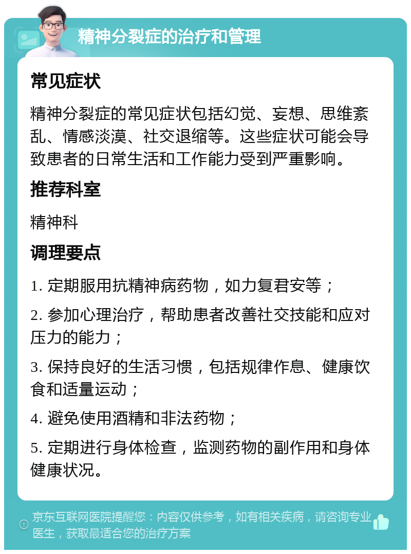 精神分裂症的治疗和管理 常见症状 精神分裂症的常见症状包括幻觉、妄想、思维紊乱、情感淡漠、社交退缩等。这些症状可能会导致患者的日常生活和工作能力受到严重影响。 推荐科室 精神科 调理要点 1. 定期服用抗精神病药物，如力复君安等； 2. 参加心理治疗，帮助患者改善社交技能和应对压力的能力； 3. 保持良好的生活习惯，包括规律作息、健康饮食和适量运动； 4. 避免使用酒精和非法药物； 5. 定期进行身体检查，监测药物的副作用和身体健康状况。