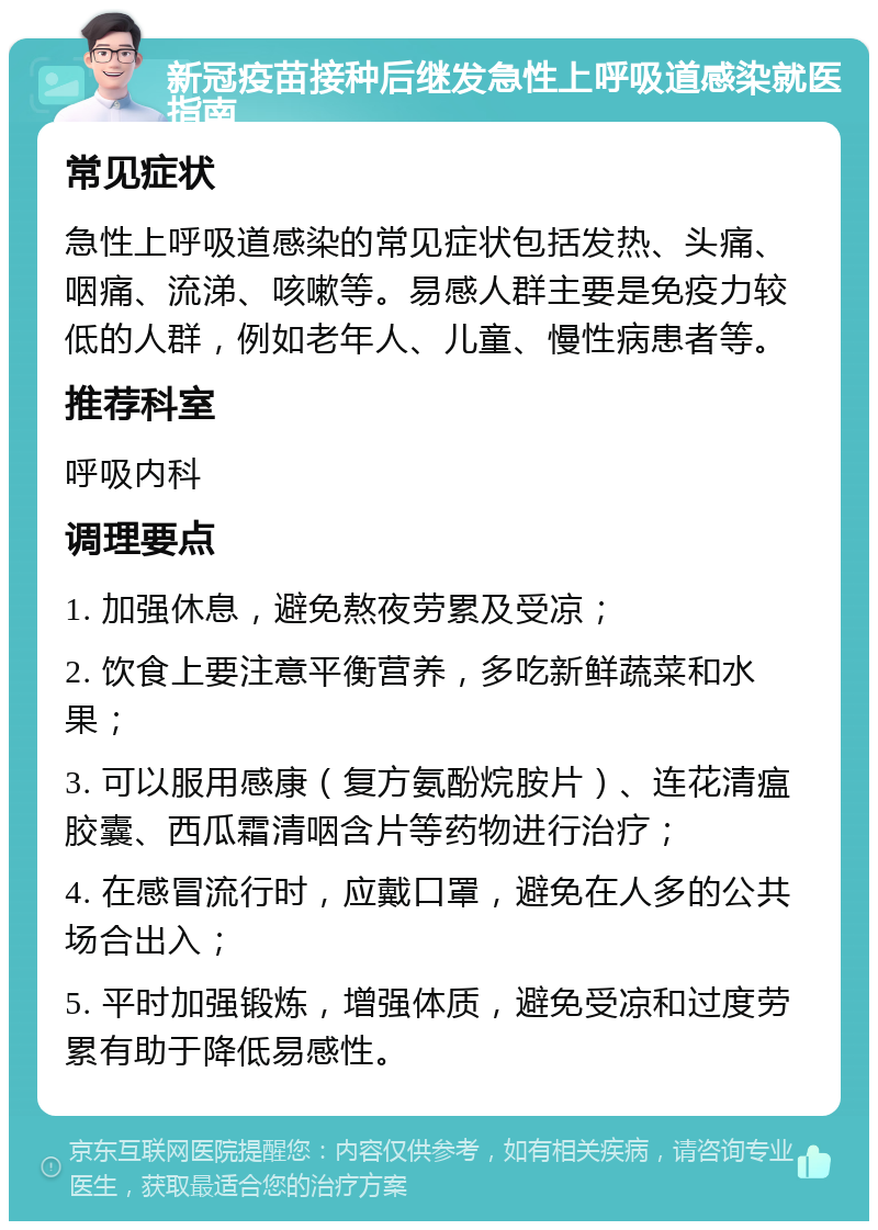 新冠疫苗接种后继发急性上呼吸道感染就医指南 常见症状 急性上呼吸道感染的常见症状包括发热、头痛、咽痛、流涕、咳嗽等。易感人群主要是免疫力较低的人群，例如老年人、儿童、慢性病患者等。 推荐科室 呼吸内科 调理要点 1. 加强休息，避免熬夜劳累及受凉； 2. 饮食上要注意平衡营养，多吃新鲜蔬菜和水果； 3. 可以服用感康（复方氨酚烷胺片）、连花清瘟胶囊、西瓜霜清咽含片等药物进行治疗； 4. 在感冒流行时，应戴口罩，避免在人多的公共场合出入； 5. 平时加强锻炼，增强体质，避免受凉和过度劳累有助于降低易感性。